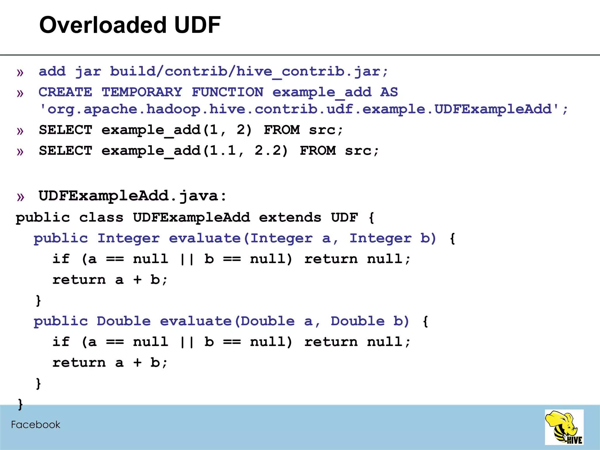 Overloaded UDF add jar build/contrib/hive_contrib.jar; CREATE TEMPORARY FUNCTION example_add AS 'org.apache.hadoop.hive.contrib.udf.example.UDFExampleAdd'; SELECT example_add(1, 2) FROM src; SELECT example_add(1.1, 2.2) FROM src; UDFExampleAdd.java: public class UDFExampleAdd extends UDF { public Integer evaluate(Integer a, Integer b)  { if (a == null || b == null) return null; return a + b; } public Double evaluate(Double a, Double b)  { if (a == null || b == null) return null; return a + b; } } Facebook 
