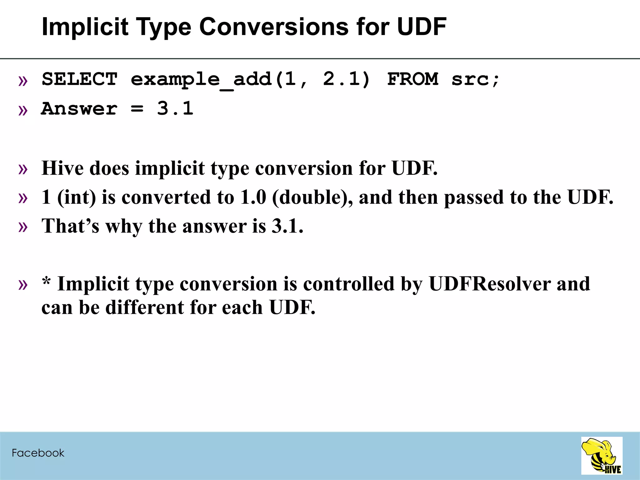 Implicit Type Conversions for UDF SELECT example_add(1, 2.1) FROM src; Answer = 3.1 Hive does implicit type conversion for UDF. 1 (int) is converted to 1.0 (double), and then passed to the UDF. That’s why the answer is 3.1. * Implicit type conversion is controlled by UDFResolver and can be different for each UDF. Facebook 
