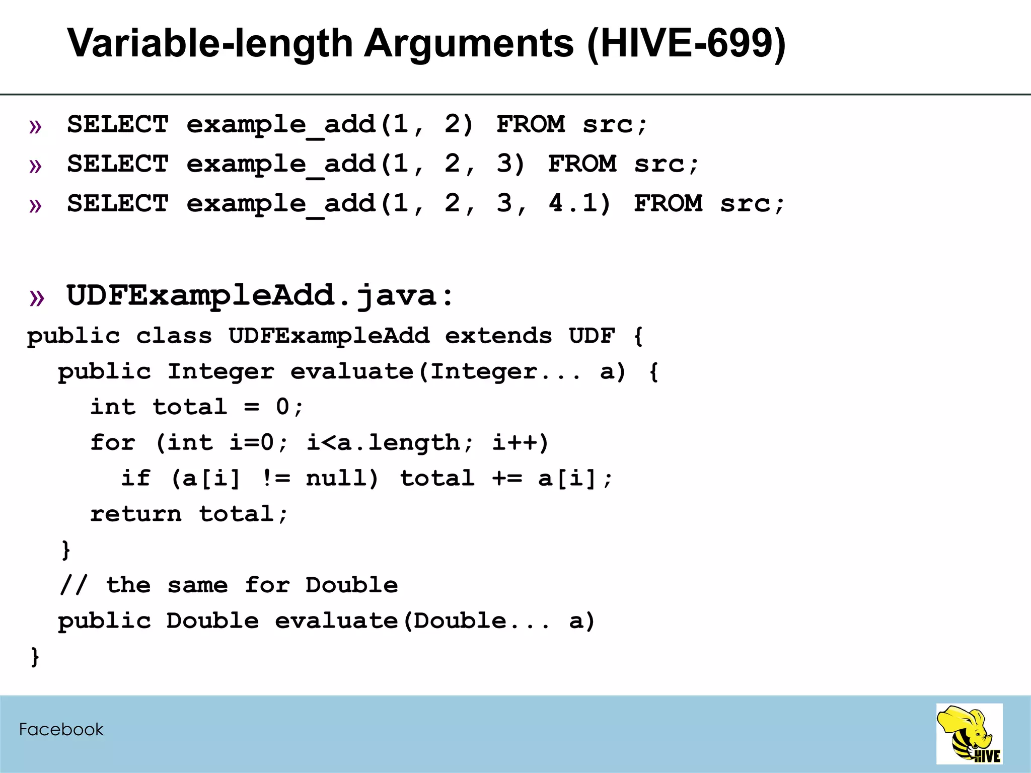 Variable-length Arguments (HIVE-699) SELECT example_add(1, 2) FROM src; SELECT example_add(1, 2, 3) FROM src; SELECT example_add(1, 2, 3, 4.1) FROM src; UDFExampleAdd.java: public class UDFExampleAdd extends UDF { public Integer evaluate(Integer... a) { int total = 0; for (int i=0; i<a.length; i++) if (a[i] != null) total += a[i]; return total; } // the same for Double public Double evaluate(Double... a)  } Facebook 
