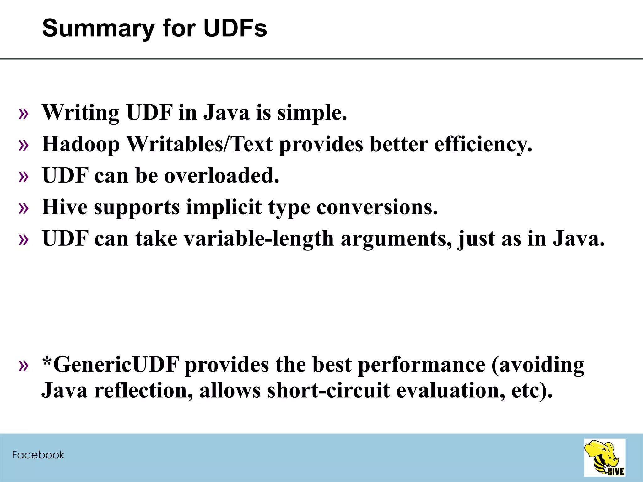 Summary for UDFs Writing UDF in Java is simple. Hadoop Writables/Text provides better efficiency. UDF can be overloaded. Hive supports implicit type conversions. UDF can take variable-length arguments, just as in Java. *GenericUDF provides the best performance (avoiding Java reflection, allows short-circuit evaluation, etc).  Facebook 