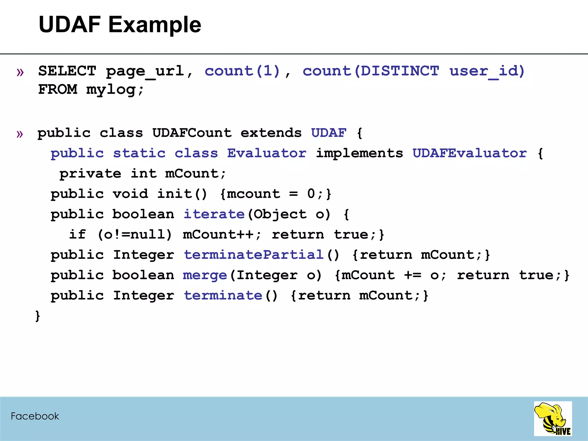 UDAF Example SELECT page_url,  count(1) ,  count(DISTINCT user_id) FROM mylog; public class UDAFCount extends  UDAF  { public static class Evaluator  implements  UDAFEvaluator  { private int mCount; public void init() {mcount = 0;} public boolean  iterate (Object o) { if (o!=null) mCount++; return true;} public Integer  terminatePartial () {return mCount;} public boolean  merge (Integer o) {mCount += o; return true;} public Integer  terminate () {return mCount;} } Facebook 
