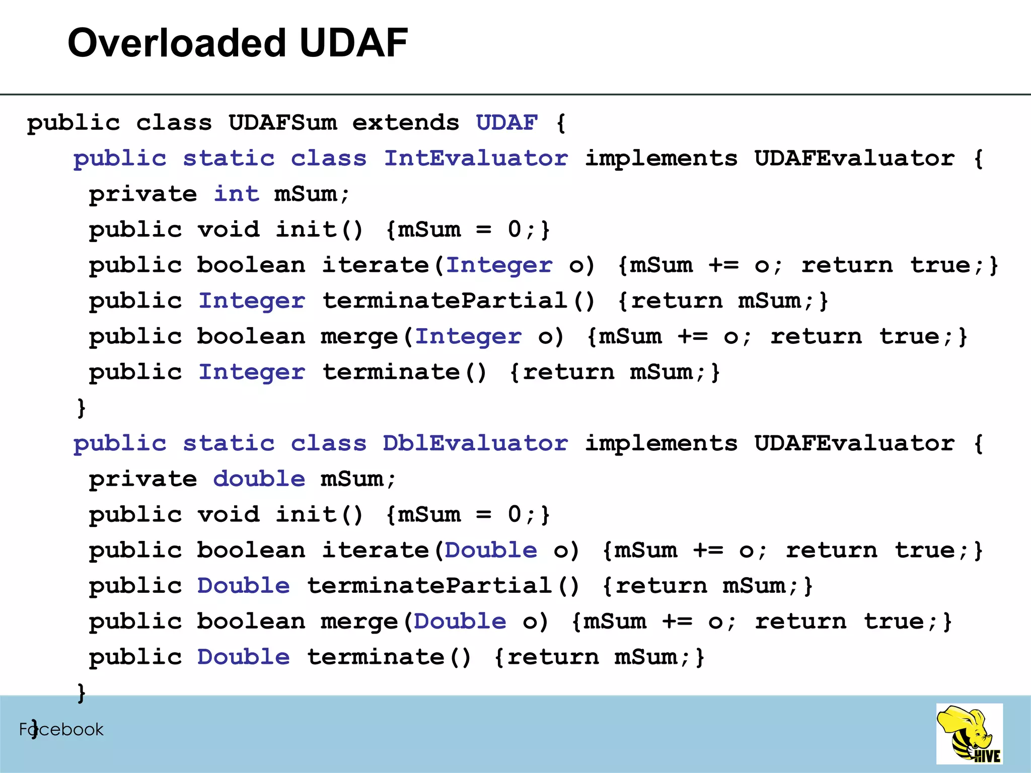 Overloaded UDAF public class UDAFSum extends  UDAF  { public static class IntEvaluator  implements UDAFEvaluator { private  int  mSum; public void init() {mSum = 0;} public boolean iterate( Integer  o) {mSum += o; return true;} public  Integer  terminatePartial() {return mSum;} public boolean merge( Integer  o) {mSum += o; return true;} public  Integer  terminate() {return mSum;} } public static class DblEvaluator  implements UDAFEvaluator { private  double  mSum; public void init() {mSum = 0;} public boolean iterate( Double  o) {mSum += o; return true;} public  Double  terminatePartial() {return mSum;} public boolean merge( Double  o) {mSum += o; return true;} public  Double  terminate() {return mSum;} } } Facebook 