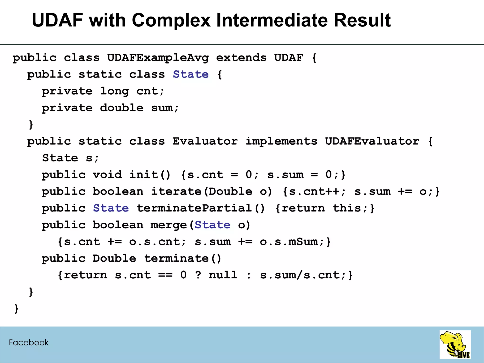 UDAF with Complex Intermediate Result public class UDAFExampleAvg extends UDAF { public static class  State  { private long cnt; private double sum; } public static class Evaluator implements UDAFEvaluator { State s; public void init() {s.cnt = 0; s.sum = 0;} public boolean iterate(Double o) {s.cnt++; s.sum += o;} public  State  terminatePartial() {return this;} public boolean merge( State  o) {s.cnt += o.s.cnt; s.sum += o.s.mSum;} public Double terminate() {return s.cnt == 0 ? null : s.sum/s.cnt;} } } Facebook 