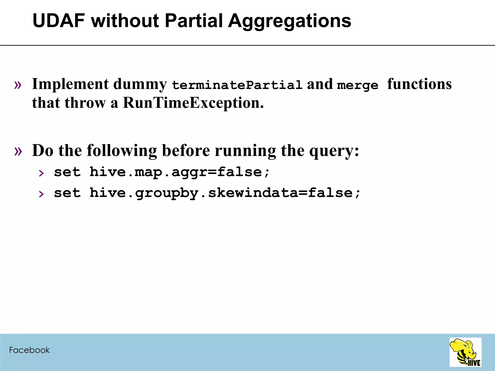 UDAF without Partial Aggregations Implement dummy  terminatePartial   and  merge  functions that throw a RunTimeException. Do the following before running the query: set hive.map.aggr=false; set hive.groupby.skewindata=false; Facebook 