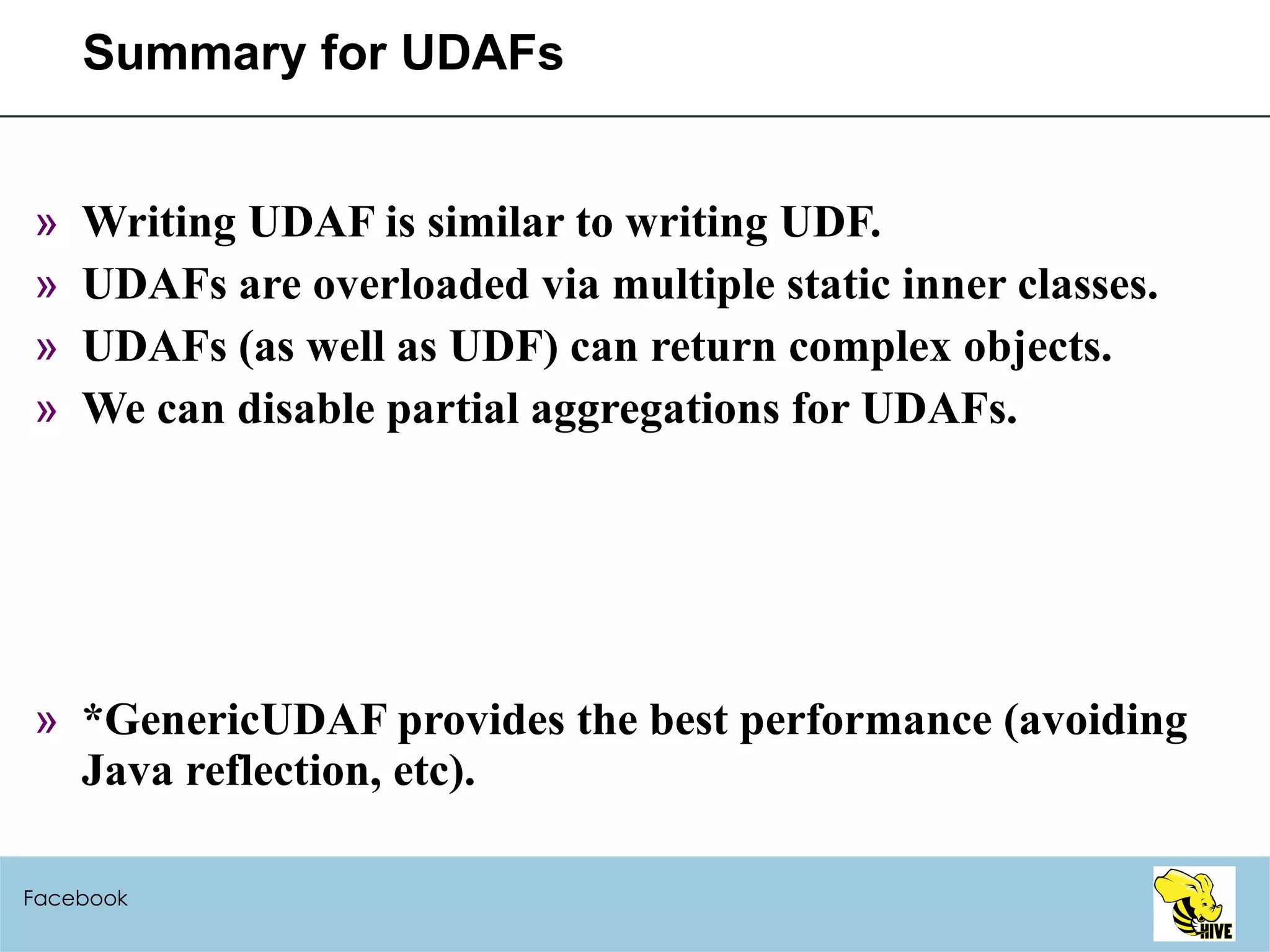 Summary for UDAFs Writing UDAF is similar to writing UDF. UDAFs are overloaded via multiple static inner classes. UDAFs (as well as UDF) can return complex objects. We can disable partial aggregations for UDAFs. *GenericUDAF provides the best performance (avoiding Java reflection, etc).  Facebook 