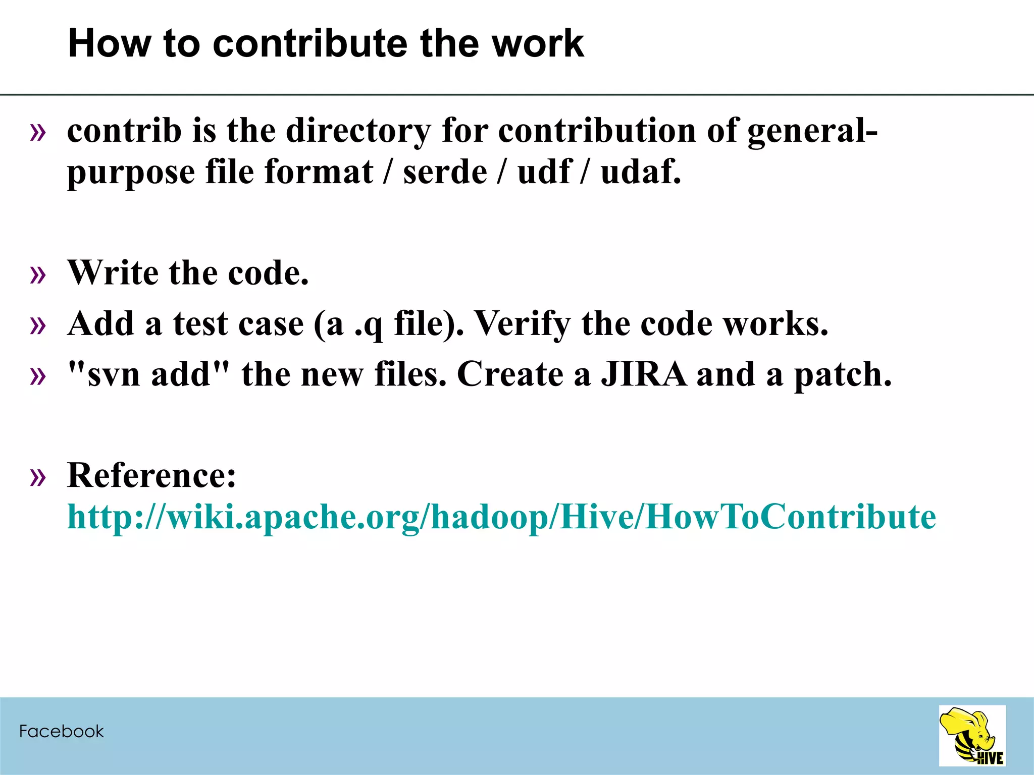 How to contribute the work contrib is the directory for contribution of general-purpose file format / serde / udf / udaf. Write the code. Add a test case (a .q file). Verify the code works. "svn add" the new files. Create a JIRA and a patch. Reference:  http://wiki.apache.org/hadoop/Hive/HowToContribute Facebook 