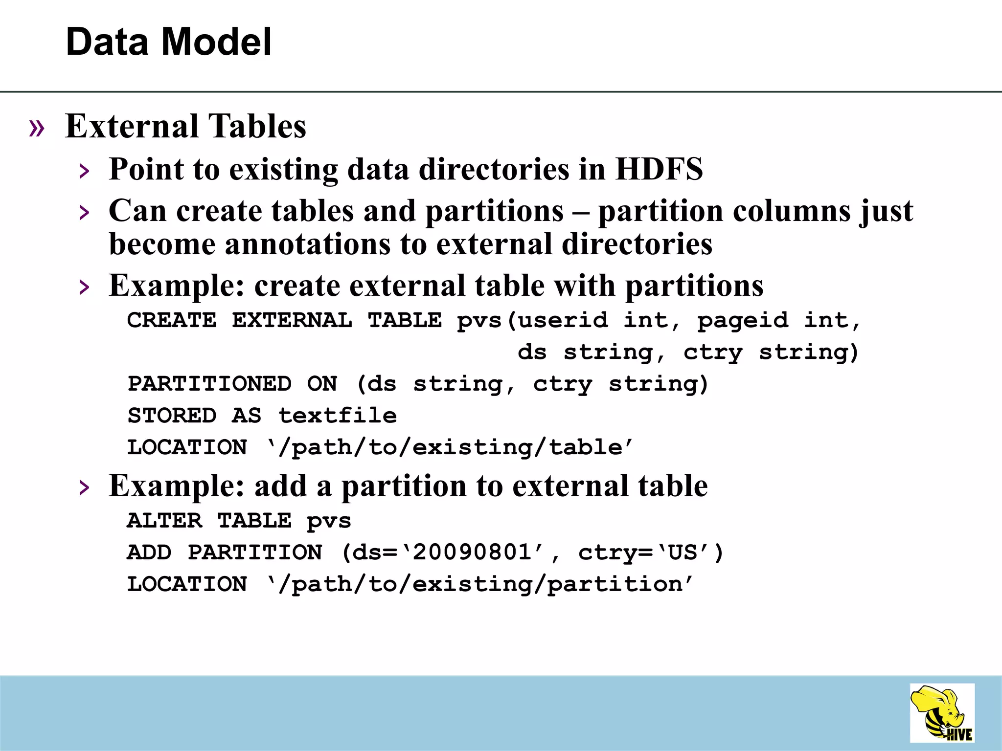 Data Model External Tables Point to existing data directories in HDFS Can create tables and partitions – partition columns just become annotations to external directories Example: create external table with partitions CREATE EXTERNAL TABLE pvs(userid int, pageid int,  ds string, ctry string)  PARTITIONED ON (ds string, ctry string) STORED AS textfile LOCATION ‘/path/to/existing/table’ Example: add a partition to external table ALTER TABLE pvs  ADD PARTITION (ds=‘20090801’, ctry=‘US’) LOCATION ‘/path/to/existing/partition’  