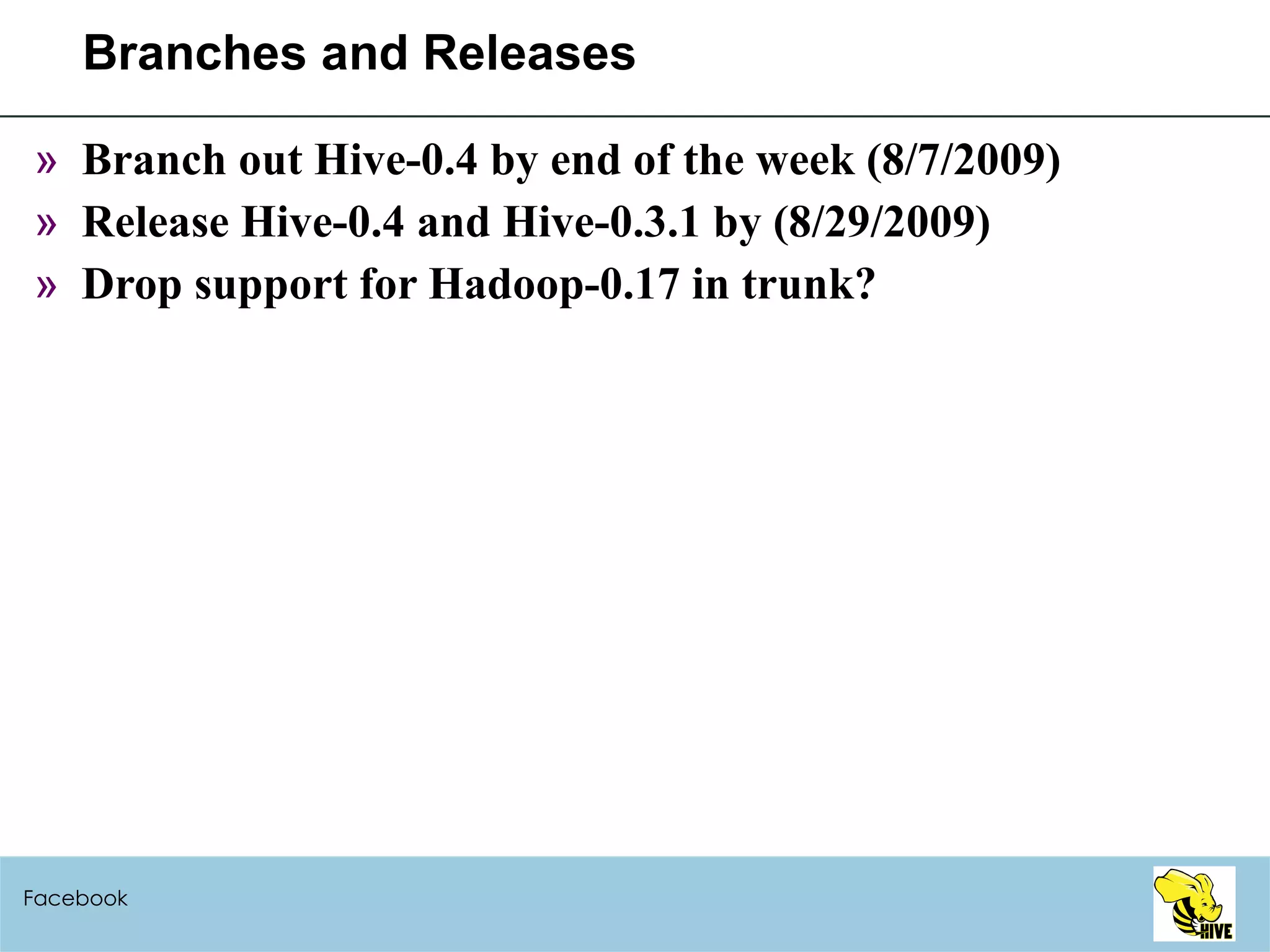 Branches and Releases Branch out Hive-0.4 by end of the week (8/7/2009) Release Hive-0.4 and Hive-0.3.1 by (8/29/2009) Drop support for Hadoop-0.17 in trunk? Facebook 