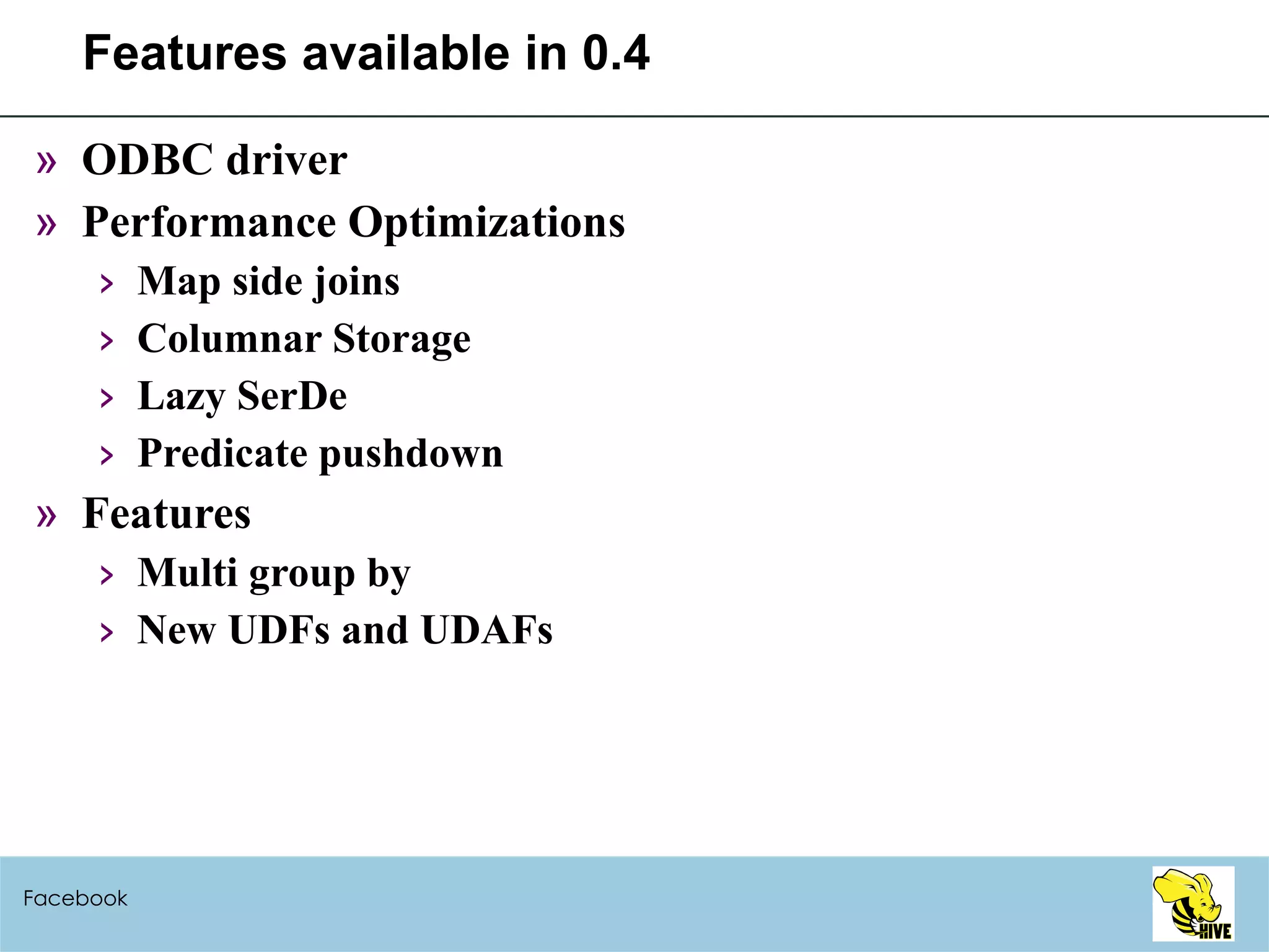 Features available in 0.4 ODBC driver Performance Optimizations Map side joins Columnar Storage Lazy SerDe Predicate pushdown Features Multi group by New UDFs and UDAFs Facebook 