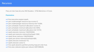 Recursos
Para um Use Case de uma VM Cloudera - 37Gb Memória e 4 Cores
Parametros
set hive.execution.engine=spark;
set yarn.nodemanager.resource.cpu-vcores=2;
set yarn.nodemanager.resource.memory-mb=16384;
set yarn.scheduler.maximum-allocation-vcores=4;
set yarn.scheduler.minimum-allocation-mb=4096;
set yarn.scheduler.maximum-allocation-mb=10192;
set spark.executor.memory=1684354560,
set spark.yarn.executor.memoryOverhead=1000;
set spark.driver.memory=10843545604
set spark.yarn.driver.memoryOverhead=800;
set spark.executor.instances=10;
set spark.executor.cores=2;
set hive.spark.dynamic.partition.pruning.map.join.only=true;
set hive.exec.reducers.bytes.per.reducer=6001088640;
 