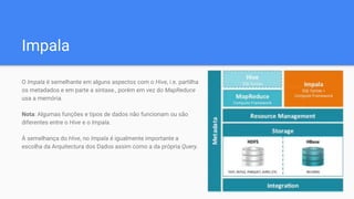Impala
O Impala é semelhante em alguns aspectos com o Hive, i.e. partilha
os metadados e em parte a sintaxe., porém em vez do MapReduce
usa a memória.
Nota: Algumas funções e tipos de dados não funcionam ou são
diferentes entre o Hive e o Impala.
À semelhança do Hive, no Impala é igualmente importante a
escolha da Arquitectura dos Dados assim como a da própria Query.
 