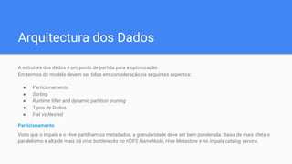 Arquitectura dos Dados
A estrutura dos dados é um ponto de partida para a optimização.
Em termos do modelo devem ser tidos em consideração os seguintes aspectos:
● Particionamento
● Sorting
● Runtime filter and dynamic partition pruning
● Tipos de Dados
● Flat vs Nested
Particionamento
Visto que o Impala e o Hive partilham os metadados, a granularidade deve ser bem ponderada. Baixa de mais afeta o
paralelismo e alta de mais irá criar bottlenecks no HDFS NameNode, Hive Metastore e no Impala catalog service.
 