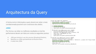 Arquitectura da Query
A forma como é efectuada a query deverá ser estar o mais
correlacionada possível com a estrutura dos dados.
JOINS
Por forma a se obter os melhores resultados a nível de
performance devem ser tidos em conta os seguintes pontos:
● JOIN que minimiza o uso dos recursos (Broadcast/Partition).
● Identificar os JOINs que beneficiam de Runtime filters.
● A ordem dos JOINs
 