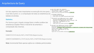 Arquitectura da Query
Um dos aspectos mais importantes na execução de uma query
é ser feito à priori, i.e. a computação de todas as estatísticas das
tabelas envolvidas.
Statistics
Por forma a que o Impala consiga fazer a melhor análise das
estatísticas (Explain Plain) é fulcral ter de antemão a
computação das mesmas.
Exemplo:
COMPUTE STATS SALES_PART_2 PARTITION (Region,Country);
COMPUTE INCREMENTAL STATS SALES_PART_2 PARTITION (Region,Country);
Nota: Incremental Stats apenas aplica-se a tabelas particionadas.
 