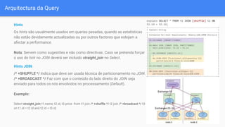 Arquitectura da Query
Hints
Os hints são usualmente usados em queries pesadas, quando as estatísticas
não estão devidamente actualizadas ou por outros factores que estejam a
afectar a performance.
Nota: Servem como sugestões e não como directivas. Caso se pretenda forçar
o uso do hint no JOIN deverá ser incluido straight_join no Select.
Hints JOIN
/* +SHUFFLE */ Indica que deve ser usada técnica de particionamento no JOIN.
/* +BROADCAST */ Faz com que o conteúdo do lado direito do JOIN seja
enviado para todos os nós envolvidos no processamento (Default).
Exemplo:
Select straight_join t1.name, t2.id, t3.price from t1 join /* +shuffle */ t2 join /* +broadcast */ t3
on t1.id = t2.id and t2.id = t3.id;
 