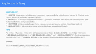 Arquitectura da Query
INSERT/SELECT
/* +SHUFFLE */ Apenas um nó irá escrever, reduzindo a fragmentação, i.e. minimizando o número de ficheiros, assim
como o número de buffers em memória (Default).
/* +NOSHUFFLE */ Desactiva o re-particionamento, o Explain Plan poderá ser mais rápido mas também poderá gerar
muito mais ficheiros com poucos dados.
/* +CLUSTERED */ Ordena os dados, por forma a assegurar que apenas uma partição é escrita por cada nó.
/* +NOCLUSTERED */ Não ordena os dados, recomendável para tabelas Kudu (Default).
HDFS
Por forma a influenciar a forma como o Impala processa os Blocos de Dados do HDFS é possível por intermédio:
* +SCHEDULE_CACHE_LOCAL */, /* +SCHEDULE_DISK_LOCAL */ ou /* +SCHEDULE_REMOTE */. Sendo ainda possível
combinar com a hint /* +RANDOM_REPLICA */ que activa um desempate random na escolha dos blocos HDFS.
Exemplo:
Select * /* +SCHEDULE_CACHE_LOCAL,RANDOM_REPLICA */ from table;
 