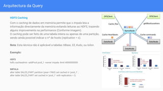 Arquitectura da Query
HDFS Caching
Com o caching de dados em memória permite que o Impala leia a
informação directamente da memória evitando leituras ao HDFS, trazendo
alguns improvements na performance (Conforme imagem).
O caching pode ser feito de uma tabela inteira ou apenas de uma partição,
sendo ainda possível indicar o nº de hosts (replication = x).
Nota: Esta técnica não é aplicável a tabelas HBase, S3, Kudu, ou Isilon.
Exemplo:
HDFS
hdfs cacheadmin -addPool pool_1 -owner impala -limit 4000000000
IMPALA
alter table SALES_PART partition (year=1960) set cached in 'pool_1' ;
alter table SALES_PART set cached in 'pool_1' with replication = 3;
 