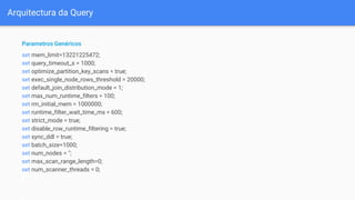 Arquitectura da Query
Parametros Genéricos
set mem_limit=13221225472;
set query_timeout_s = 1000;
set optimize_partition_key_scans = true;
set exec_single_node_rows_threshold = 20000;
set default_join_distribution_mode = 1;
set max_num_runtime_filters = 100;
set rm_initial_mem = 1000000;
set runtime_filter_wait_time_ms = 600;
set strict_mode = true;
set disable_row_runtime_filtering = true;
set sync_ddl = true;
set batch_size=1000;
set num_nodes = '';
set max_scan_range_length=0;
set num_scanner_threads = 0;
 