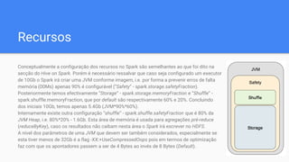 Recursos
Conceptualmente a configuração dos recursos no Spark são semelhantes ao que foi dito na
secção do Hive on Spark. Porém é necessário ressalvar que caso seja configurado um executor
de 10Gb o Spark irá criar uma JVM conforme imagem, i.e. por forma a prevenir erros de falta
memória (00Ms) apenas 90% é configurável (“Safety” - spark.storage.safetyFraction).
Posteriormente temos efectivamente “Storage” - spark.storage.memoryFraction e “Shuffle” -
spark.shuffle.memoryFraction, que por default são respectivamente 60% e 20%. Concluindo
dos iniciais 10Gb, temos apenas 5.4Gb (JVM*90%*60%).
Internamente existe outra configuração “shuffle” - spark.shuffle.safetyFraction que é 80% da
JVM Heap, i.e. 80%*20% - 1.6Gb. Esta área de memória é usada para agregações pré-reduce
(reduceByKey), caso os resultados não caibam nesta área o Spark irá escrever no HDFS.
A nível dos parâmetros de uma JVM que devem ser também considerados, especialmente se
esta tiver menos de 32Gb é a flag -XX:+UseCompressedOops pois em termos de optimização
faz com que os apontadores passem a ser de 4 Bytes ao invés de 8 Bytes (Default).
 