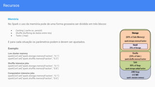 Recursos
Memória
No Spark o uso da memória pode de uma forma grosseira ser dividido em três blocos:
● Caching (.cache ou .persist)
● Shuffle (buffering de dados entre nós)
● Tasks (.map)
E para cada situação os parâmetros podem e devem ser ajustados.
Exemplo:
Low cluster memory
sparkConf.set("spark.storage.memoryFraction", "0.1")
sparkConf.set("spark.shuffle.memoryFraction", "0.2")
Shuffle intensive jobs
sparkConf.set("spark.storage.memoryFraction", "0.1")
sparkConf.set("spark.shuffle.memoryFraction", "0.8")
Computation intensive jobs
sparkConf.set("spark.storage.memoryFraction", "0.1")
sparkConf.set("spark.shuffle.memoryFraction", "0.6")
 