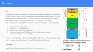 Recursos
GC
À medida que um Job Spark é executado e existe a persistência de objectos em
caching que irá conduzir a um aumento do consumo de memória e por sua vez
despoleta mais tentativas de GC, nestas situações recomenda-se que sejam
libertados todos e quaisquer RDD’s que já não estejam a ser usados.
Um dos factores que também influencia a eficiência do GC é a técnica usada:
● Serial GC (-XX:+UseSerialGC)
● Parallel GC (-XX:+UseParallelGC)
● Parallel Old GC (-XX:+UseParallelOldGC)
● Concurrent Mark Sweep (CMS) Collector (-XX:+UseConcMarkSweepGC)
● G1 Garbage Collector (-XX:+UseG1GC)
Sendo o recomendado o G1, pois é o que lida melhor com a flutuação dos heap
sizes e apresenta melhor taxa de transferência e baixa latência.
Exemplo:
sparkConf.set("spark.executor.extraJavaOptions", "-XX:+UseG1GC")
 