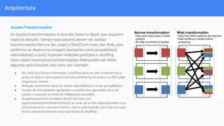 Arquitectura
Acções/Transformações
As acções/transformações é uma das fases no Spark que requerem
especial atenção. Sempre que possível devem ser usadas
transformações Narrow (ex: map() e filter()) em invez das Wide, pois
conforme se observa na imagem operações como groupByKey(),
reduceByKey() e join() implicam múltiplas partições e shuffling.
Caso sejam necessárias transformações Wide podem ser feitas
algumas optimizações, tais como por exemplo:
● No Join() por forma a minimizar o shuffling deve ser feito broadcasting o
grupo de dados mais pequeno ou hash partitioning de ambos os RDD pelas
respectivas chaves.
● Redução associativa deve ser usado reduceByKey() e evitar groupByKey().
● Junção de dois datasets agrupados e mantém-los agrupados deve ser
usado o cogroup() ao invés do flatMap-join-groupBy().
● Re-particionamento de dados deverá ser feito com
repartitionAndSortWithinPartitions() ao invés de se feio separadamente o re-
particionamento e posteriormente o sort a cada partição pois fará com que
exista comparativamente mais operações de shuffling.
 