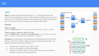 SQL
JOINS
Skew é usado quando existe data skew , i.e. uma distribuição não-
uniforme das partições, que num JOIN implica shuffling e é mau para a
performance. É possível melhorar esta situação por intermédio de hints
por forma a que o Spark construa uma explain plan melhor.
Exemplo:
Tabela com Skew
Select /*+ SKEW('orders') */ * From orders, customers Where c_custId = o_custId
Tabela com Skew - Apenas às colunas do JOIN
Select /*+ SKEW('orders', ('o_custId', 'o_storeRegionId')) */ * From orders, customers
Where o_custId = c_custId And o_storeRegionId = c_regionId
Cartesian é muitas vezes um problema camuflado, pois em termos de
output, conforme imagem é algo que pode implodir rapidamente. Um
possível workaround a esta situação é:
● Criação de um RDD com os UID por UID.
● Forçar o Broadcast às linhas da tabela.
● Executar uma UDF dado o UID por UID que procura na tabela e
efectua o respectivo processamento.
 