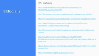 Bibliografia
HIVE - MapReduce
https://www.cloudera.com/documentation/enterprise/5-10-
x/topics/cdh_ig_yarn_tuning.html
https://hortonworks.com/blog/how-to-plan-and-configure-yarn-in-hdp-2-0/
https://www.justanalytics.com/blog/apache-hive-memory-management-tuning
https://raw.githubusercontent.com/hortonworks/hdp-configuration-
utils/master/2.1/hdp-configuration-utils.py
https://hortonworks.com/blog/managing-cpu-resources-in-your-hadoop-yarn-
clusters/
https://docs.hortonworks.com/HDPDocuments/HDP2/HDP-
2.4.0/bk_performance_tuning/content/hive_perf_best_pract_design_data_stg_s
martly.html
https://streever.atlassian.net/wiki/spaces/HADOOP/pages/1933314/Hive+Perf
ormance+Tips
https://data-flair.training/blogs/bucketing-in-hive/
 