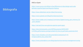 Bibliografia
HIVE on Spark
https://www.quora.com/What-is-the-difference-in-idea-design-and-code-
between-Apache-Spark-and-Apache-Hadoop
https://www.slideshare.net/ye.mikez/hive-tuning
https://www.qubole.com/blog/hive-best-practices/
https://www.reddit.com/r/hadoop/comments/3iglwh/tuning_yarn_memory_for
_your_cluster/
https://rea.tech/how-we-optimize-apache-spark-apps/
https://docs.hortonworks.com/HDPDocuments/HDP2/HDP-
2.4.0/bk_performance_tuning/content/ch_hive_hi_perf_best_practices.html
https://www.cloudera.com/documentation/enterprise/5-14-
x/topics/admin_hos_oview.html
https://www.justanalytics.com/blog/apache-hive-memory-management-tuning
 