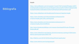 Bibliografia
Impala
https://cdn.oreillystatic.com/en/assets/1/event/193/Tuning%20Impala_%20Th
e%20top%20five%20performance%20optimizations%20for%20the%20best%20B
I%20and%20SQL%20analytics%20on%20Hadoop%20Presentation.pdf
https://www.slideshare.net/cloudera/performance-of-apache-impala
https://www.cloudera.com/documentation/enterprise/5-8-
x/topics/impala_perf_hdfs_caching.html
https://www.cloudera.com/documentation/enterprise/5-11-
x/topics/impala_hints.html#hints
http://www.clouderaworldtokyo.com/session-download/B3-Kudu-2FImpala-
Strata-talk.pdf
https://www.slideshare.net/Hadoop_Summit/inmemory-caching-in-hdfs-lower-
latency-same-great-taste-33921794
http://fdahms.com/2015/10/04/writing-efficient-spark-jobs/
https://www.dremio.com/tuning-parquet/
 
