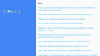 Bibliografia
Spark
https://community.hortonworks.com/articles/42803/spark-on-yarn-executor-
resource-allocation-optimiz.html
https://www.slideshare.net/databricks/optimizing-apache-spark-sql-joins
https://zerogravitylabs.ca/spark-performance-tuning-checklist/
http://fdahms.com/2015/10/04/writing-efficient-spark-jobs/
https://www.quora.com/What-is-the-difference-between-RDD-Dataset-and-
DataFrame-in-Spark
https://github.com/vaquarkhan/vk-wiki-notes/wiki/Apache-Spark-Join-
guidelines-and-Performance-tuning
https://deepsense.ai/optimize-spark-with-distribute-by-and-cluster-by/
https://docs.databricks.com/spark/latest/spark-sql/skew-join.html
https://www.slideshare.net/TejasPatil1/hive-bucketing-in-apache-spark
https://dzone.com/articles/apache-spark-performance-tuning-degree-of-parallel
 