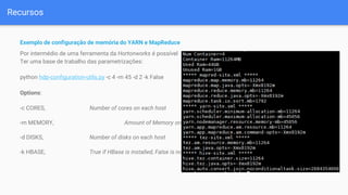 Recursos
Exemplo de configuração de memória do YARN e MapReduce
Por intermédio de uma ferramenta da Hortonworks é possível
Ter uma base de trabalho das parametrizações:
python hdp-configuration-utils.py -c 4 -m 45 -d 2 -k False
Options:
-c CORES, Number of cores on each host
-m MEMORY, Amount of Memory on each host in GB
-d DISKS, Number of disks on each host
-k HBASE, True if HBase is installed, False is not
 