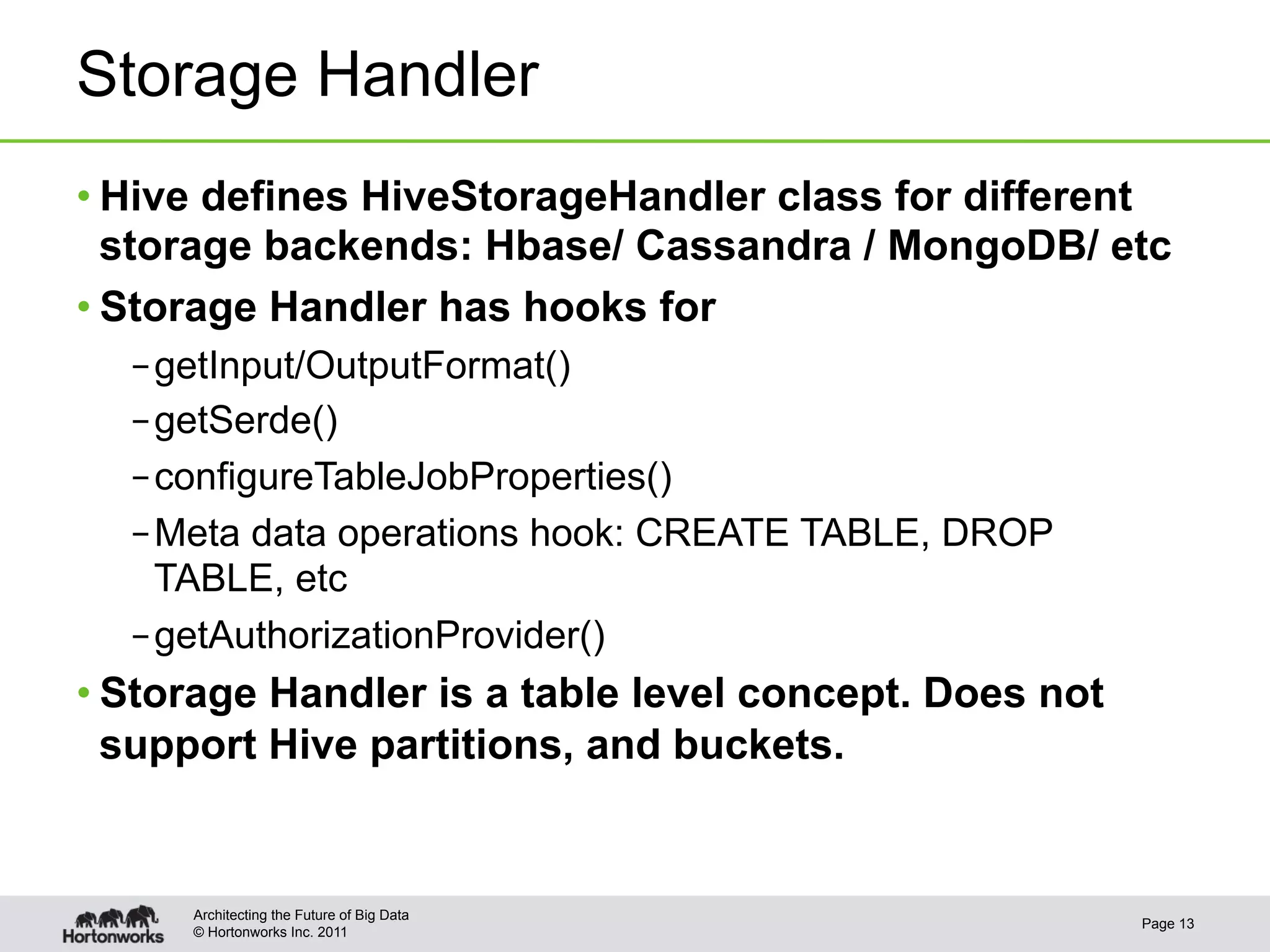 Storage Handler
• Hive defines HiveStorageHandler class for different
  storage backends: Hbase/ Cassandra / MongoDB/ etc
• Storage Handler has hooks for
  – getInput/OutputFormat()
  – getSerde()
  – configureTableJobProperties()
  – Meta data operations hook: CREATE TABLE, DROP
    TABLE, etc
  – getAuthorizationProvider()
• Storage Handler is a table level concept. Does not
  support Hive partitions, and buckets.


     Architecting the Future of Big Data
                                                       Page 13
     © Hortonworks Inc. 2011
 