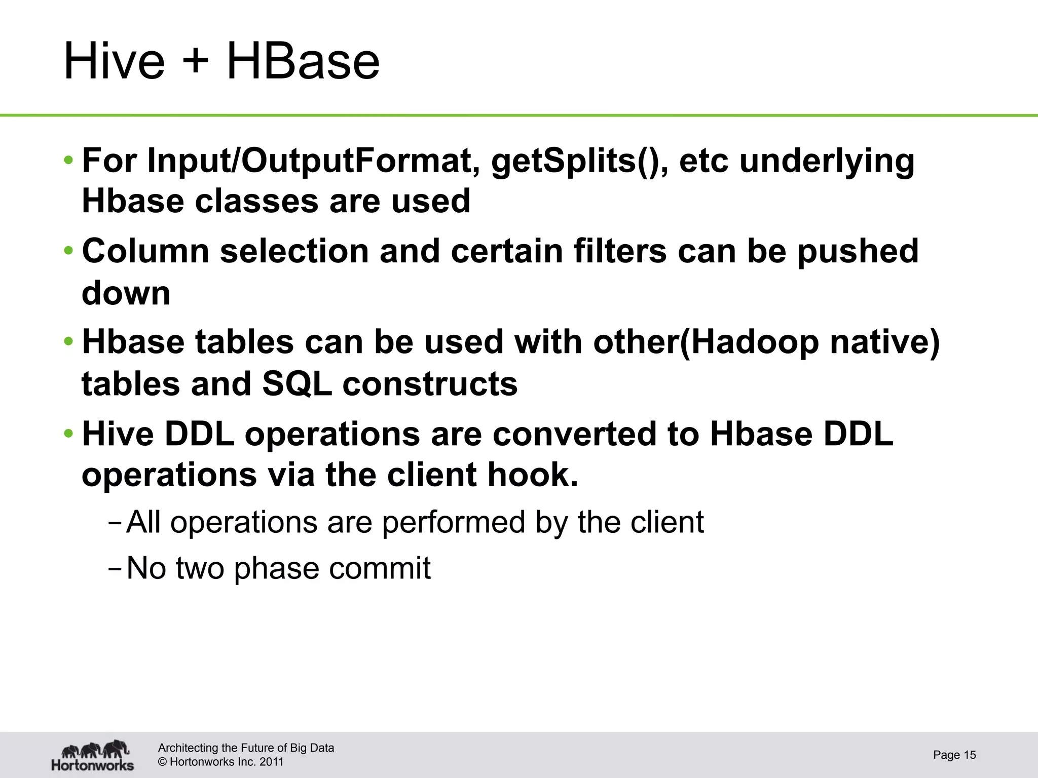 Hive + HBase
• For Input/OutputFormat, getSplits(), etc underlying
  Hbase classes are used
• Column selection and certain filters can be pushed
  down
• Hbase tables can be used with other(Hadoop native)
  tables and SQL constructs
• Hive DDL operations are converted to Hbase DDL
  operations via the client hook.
  – All operations are performed by the client
  – No two phase commit




     Architecting the Future of Big Data
                                                    Page 15
     © Hortonworks Inc. 2011
 