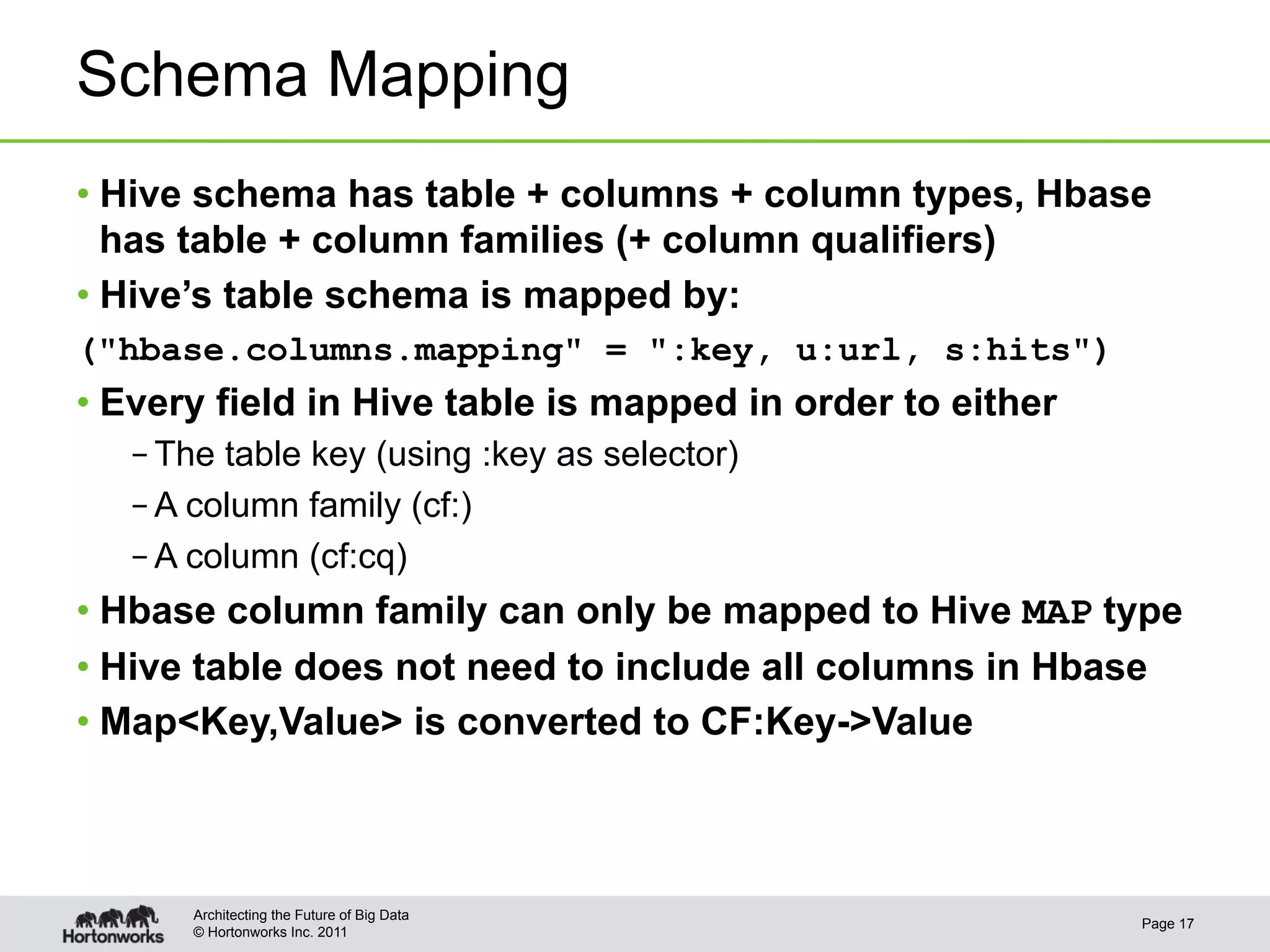 Schema Mapping
•  Hive schema has table + columns + column types, Hbase
   has table + column families (+ column qualifiers)
•  Hive’s table schema is mapped by:
("hbase.columns.mapping" = ":key, u:url, s:hits")
•  Every field in Hive table is mapped in order to either
   – The table key (using :key as selector)
   – A column family (cf:)
   – A column (cf:cq)
•  Hbase column family can only be mapped to Hive MAP type
•  Hive table does not need to include all columns in Hbase
•  Map<Key,Value> is converted to CF:Key->Value



       Architecting the Future of Big Data
                                                            Page 17
       © Hortonworks Inc. 2011
 