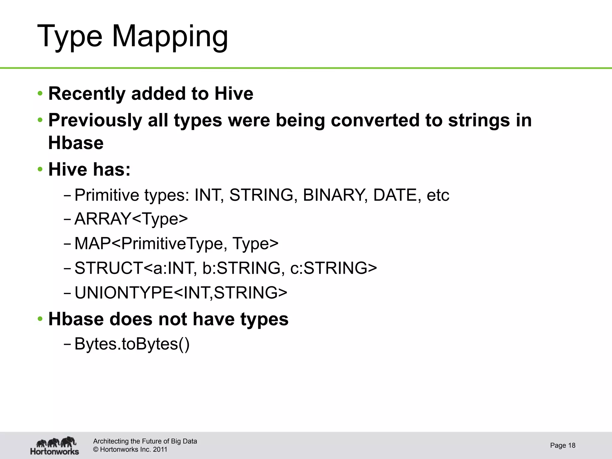 Type Mapping
•  Recently added to Hive
•  Previously all types were being converted to strings in
   Hbase
•  Hive has:
   – Primitive types: INT, STRING, BINARY, DATE, etc
   – ARRAY<Type>
   – MAP<PrimitiveType, Type>
   – STRUCT<a:INT, b:STRING, c:STRING>
   – UNIONTYPE<INT,STRING>
•  Hbase does not have types
   – Bytes.toBytes()




       Architecting the Future of Big Data
                                                             Page 18
       © Hortonworks Inc. 2011
 