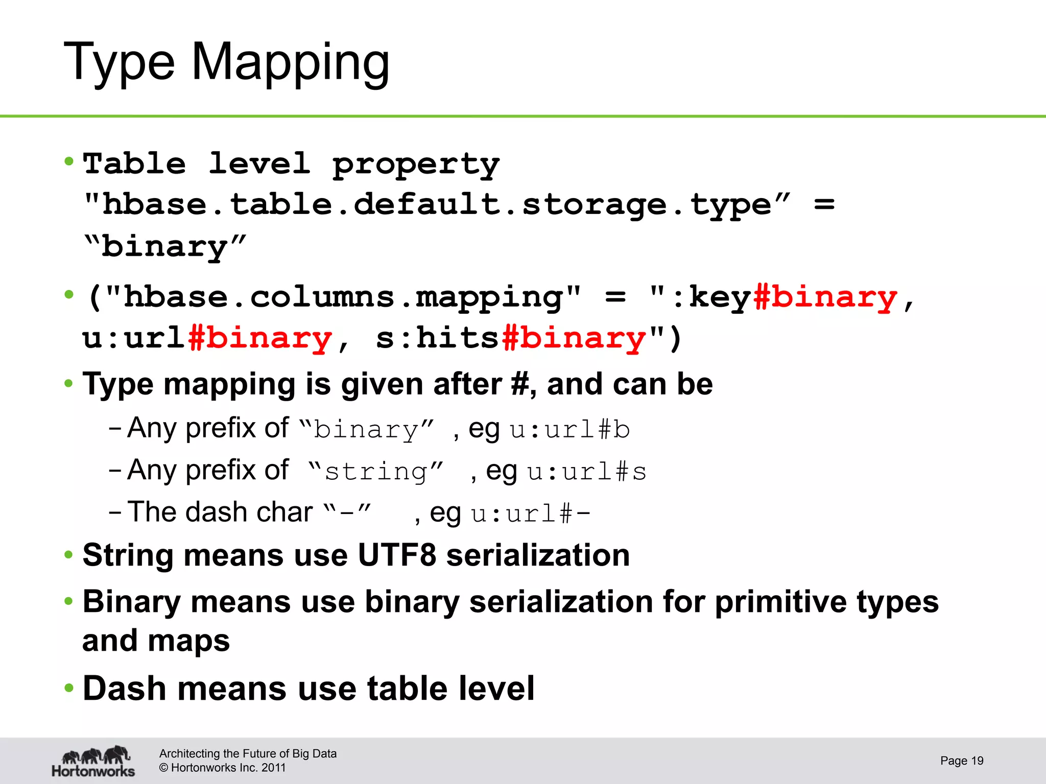 Type Mapping
• Table level property
  "hbase.table.default.storage.type” =
  “binary”
• ("hbase.columns.mapping" = ":key#binary,
  u:url#binary, s:hits#binary")
•  Type mapping is given after #, and can be
   – Any prefix of “binary” , eg u:url#b
   – Any prefix of “string” , eg u:url#s
   – The dash char “-” , eg u:url#-
•  String means use UTF8 serialization
•  Binary means use binary serialization for primitive types
   and maps
• Dash means use table level
      Architecting the Future of Big Data
                                                               Page 19
      © Hortonworks Inc. 2011
 