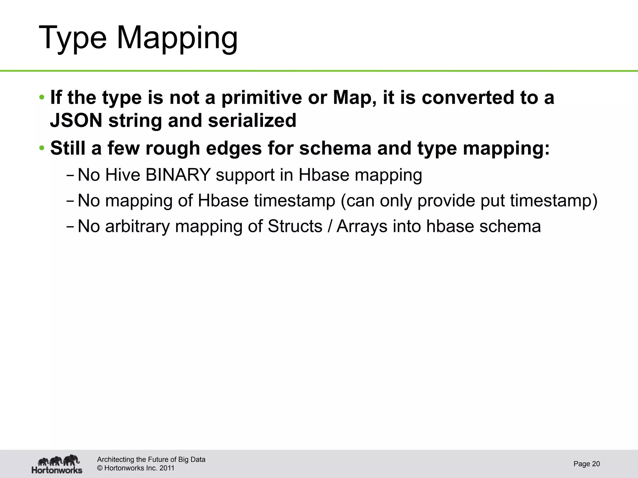 Type Mapping
•  If the type is not a primitive or Map, it is converted to a
   JSON string and serialized
•  Still a few rough edges for schema and type mapping:
   – No Hive BINARY support in Hbase mapping
   – No mapping of Hbase timestamp (can only provide put timestamp)
   – No arbitrary mapping of Structs / Arrays into hbase schema




       Architecting the Future of Big Data
                                                                 Page 20
       © Hortonworks Inc. 2011
 