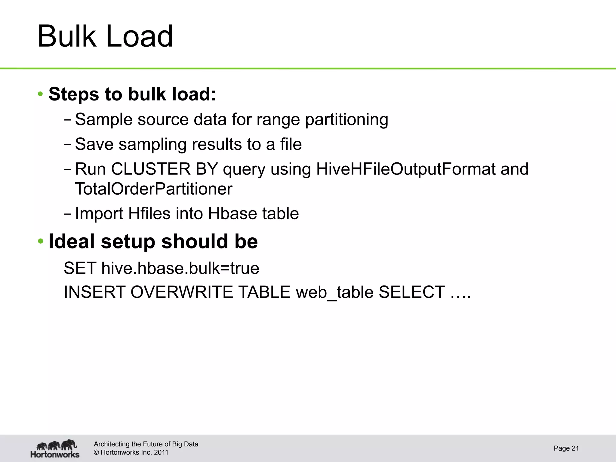 Bulk Load
•  Steps to bulk load:
   – Sample source data for range partitioning
   – Save sampling results to a file
   – Run CLUSTER BY query using HiveHFileOutputFormat and
     TotalOrderPartitioner
   – Import Hfiles into Hbase table
• Ideal setup should be
   SET hive.hbase.bulk=true
   INSERT OVERWRITE TABLE web_table SELECT ….




      Architecting the Future of Big Data
                                                            Page 21
      © Hortonworks Inc. 2011
 