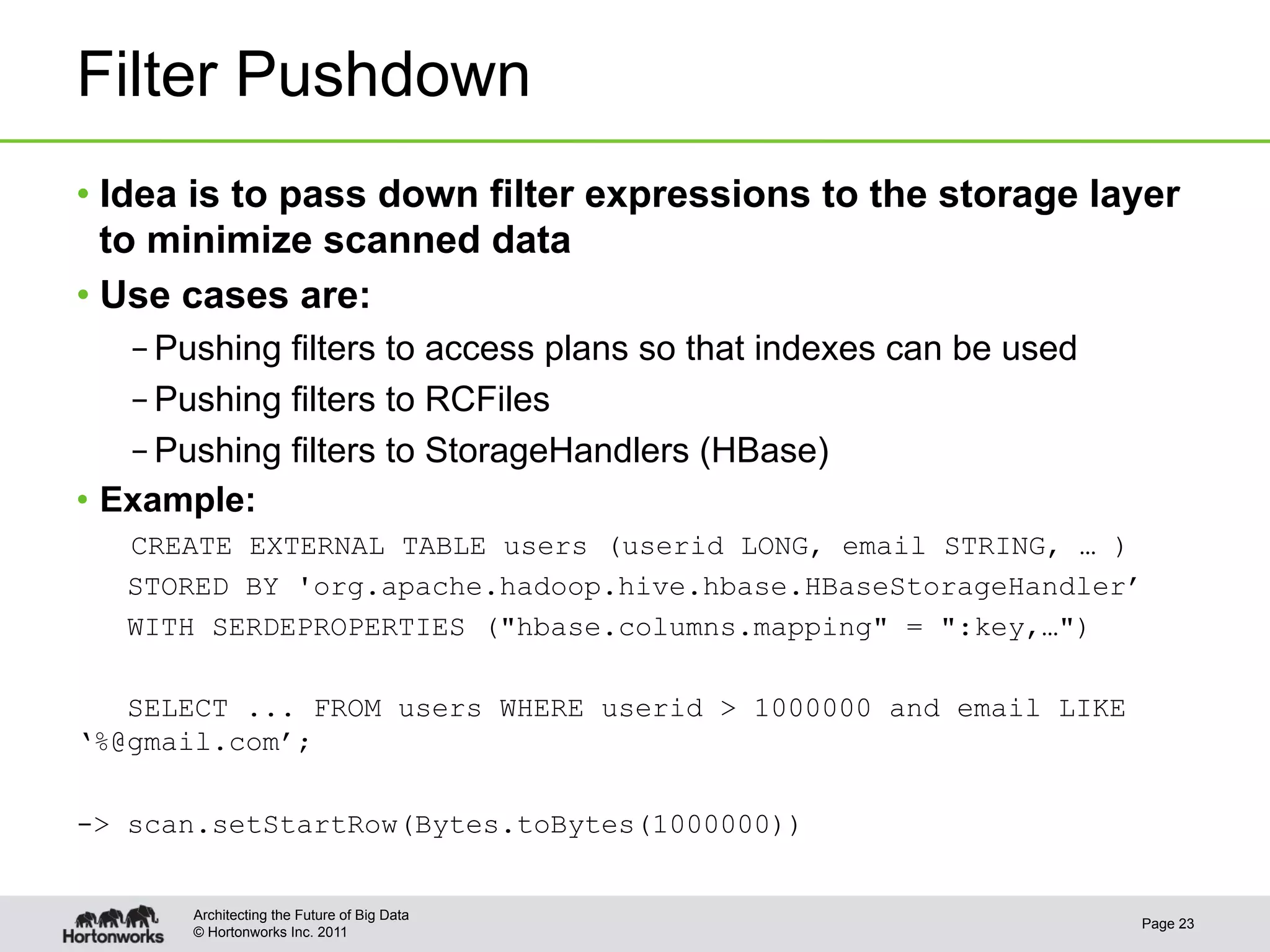 Filter Pushdown
•  Idea is to pass down filter expressions to the storage layer
   to minimize scanned data
•  Use cases are:
    – Pushing filters to access plans so that indexes can be used
    – Pushing filters to RCFiles
    – Pushing filters to StorageHandlers (HBase)
•  Example:
   CREATE EXTERNAL TABLE users (userid LONG, email STRING, … )
   STORED BY 'org.apache.hadoop.hive.hbase.HBaseStorageHandler’
   WITH SERDEPROPERTIES ("hbase.columns.mapping" = ":key,…")

   SELECT ... FROM users WHERE userid > 1000000 and email LIKE
‘%@gmail.com’;

-> scan.setStartRow(Bytes.toBytes(1000000))


       Architecting the Future of Big Data
                                                                    Page 23
       © Hortonworks Inc. 2011
 