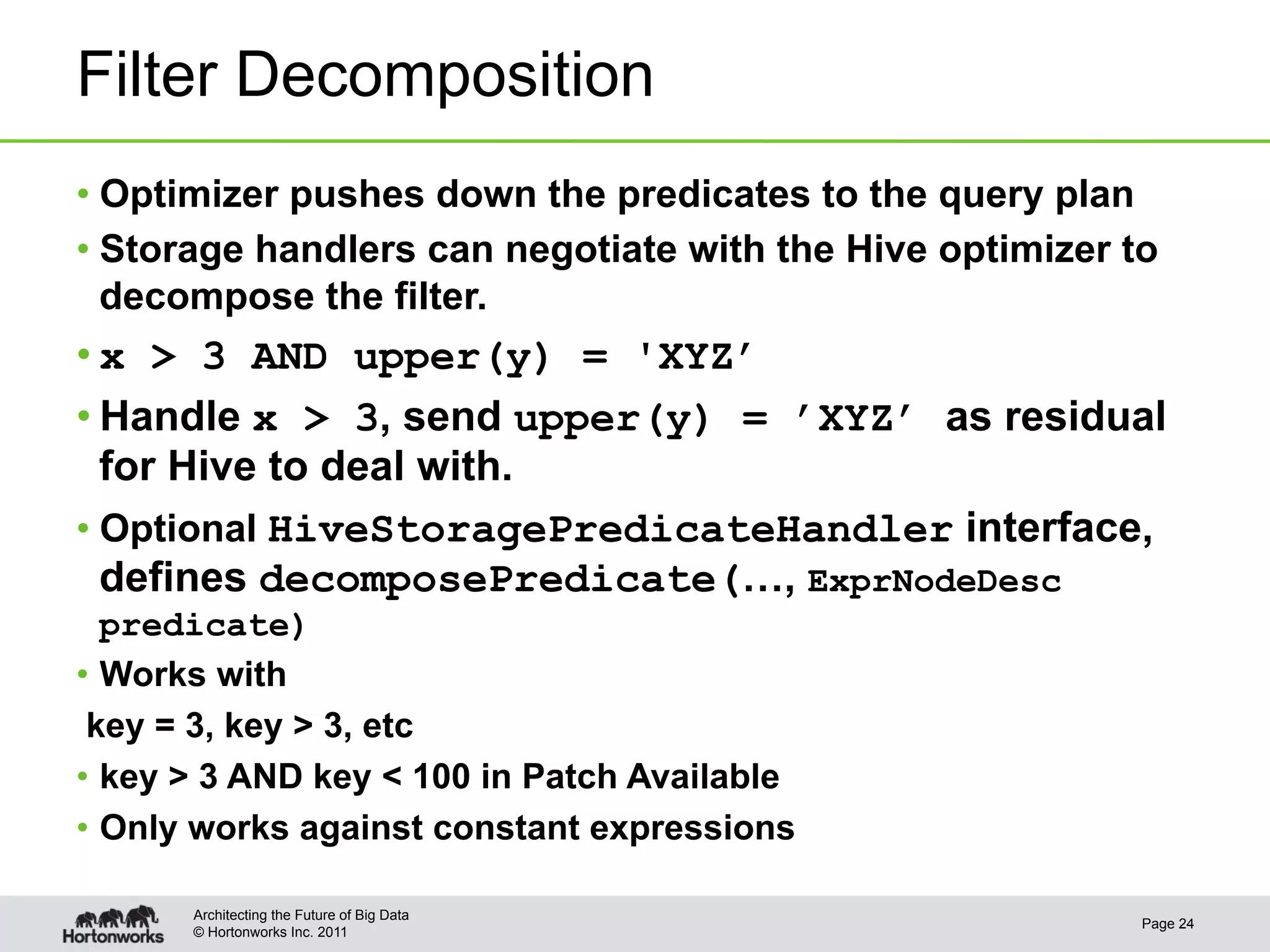 Filter Decomposition
•  Optimizer pushes down the predicates to the query plan
•  Storage handlers can negotiate with the Hive optimizer to
   decompose the filter.
• x > 3 AND upper(y) = 'XYZ’
• Handle x > 3, send upper(y) = ’XYZ’ as residual
   for Hive to deal with.
•  Optional HiveStoragePredicateHandler interface,
   defines decomposePredicate(…, ExprNodeDesc
   predicate)
•  Works with
 key = 3, key > 3, etc
•  key > 3 AND key < 100 in Patch Available
•  Only works against constant expressions

       Architecting the Future of Big Data
                                                           Page 24
       © Hortonworks Inc. 2011
 