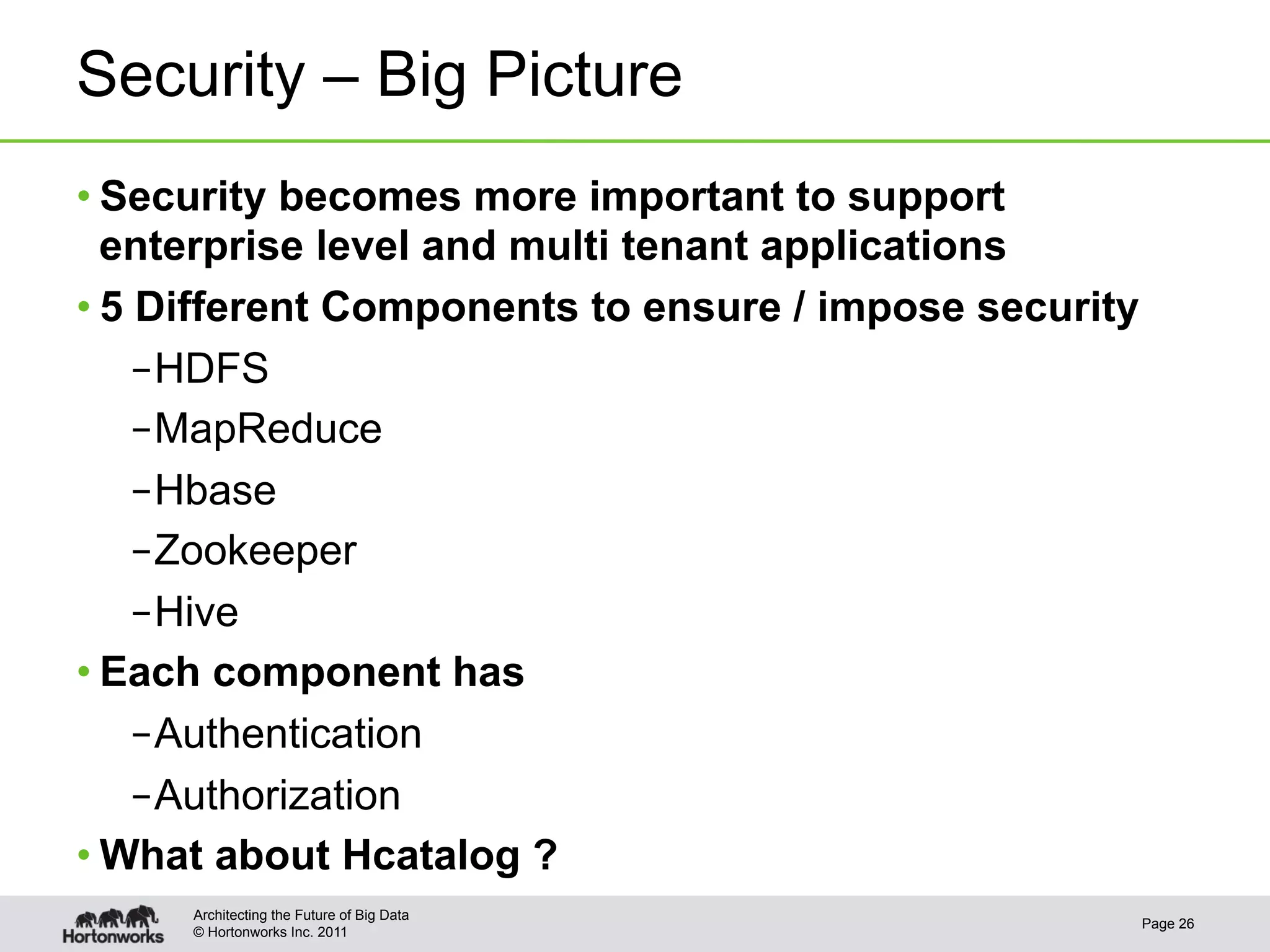 Security – Big Picture
• Security becomes more important to support
  enterprise level and multi tenant applications
• 5 Different Components to ensure / impose security
    – HDFS
    – MapReduce
    – Hbase
    – Zookeeper
    – Hive
• Each component has
    – Authentication
    – Authorization
• What about Hcatalog ?
     Architecting the Future of Big Data
                                                       Page 26
     © Hortonworks Inc. 2011
 