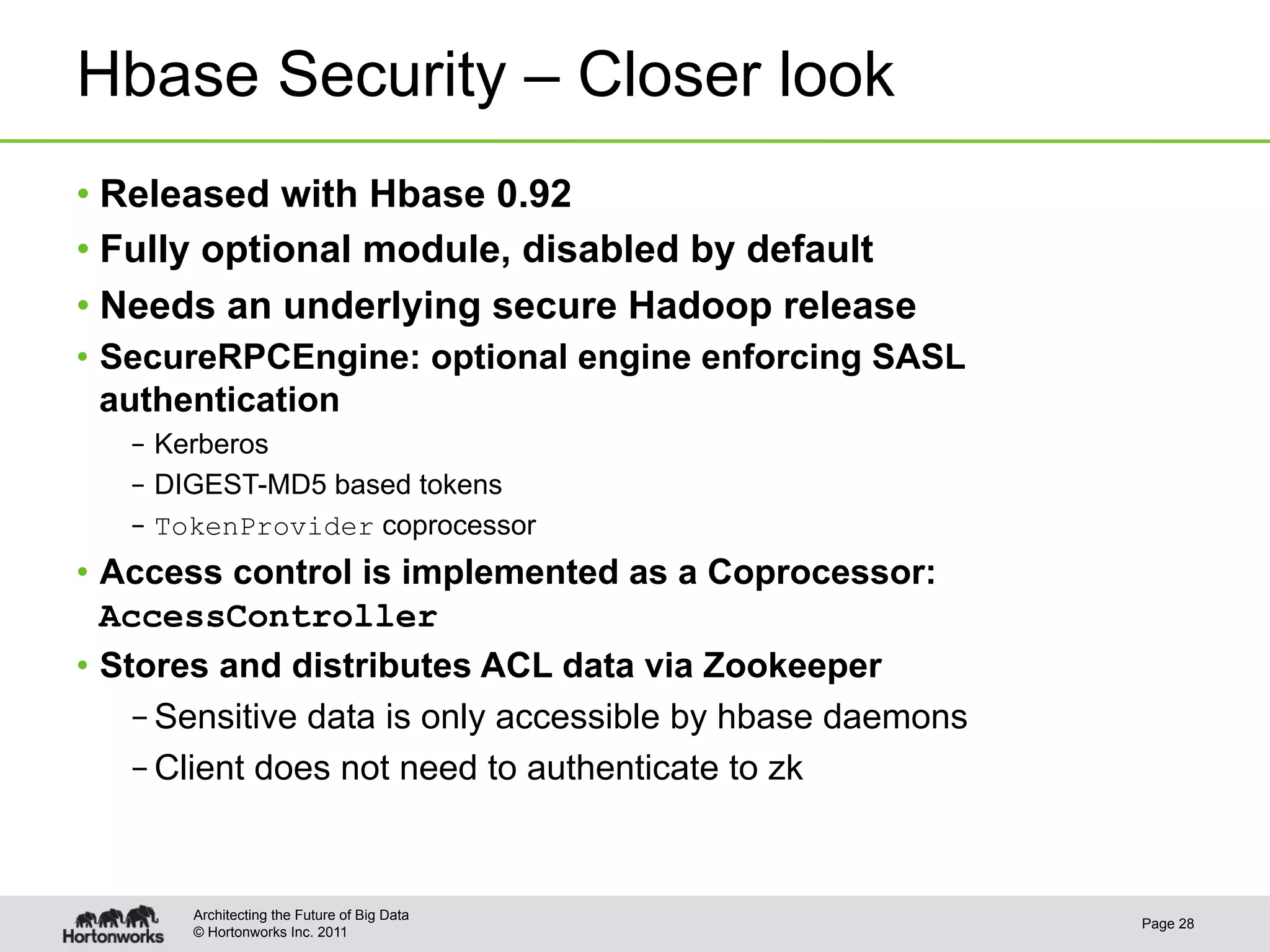 Hbase Security – Closer look
•  Released with Hbase 0.92
•  Fully optional module, disabled by default
•  Needs an underlying secure Hadoop release
•  SecureRPCEngine: optional engine enforcing SASL
   authentication
   –  Kerberos
   –  DIGEST-MD5 based tokens
   –  TokenProvider coprocessor
•  Access control is implemented as a Coprocessor:
   AccessController
•  Stores and distributes ACL data via Zookeeper
     – Sensitive data is only accessible by hbase daemons
     – Client does not need to authenticate to zk


       Architecting the Future of Big Data
                                                            Page 28
       © Hortonworks Inc. 2011
 