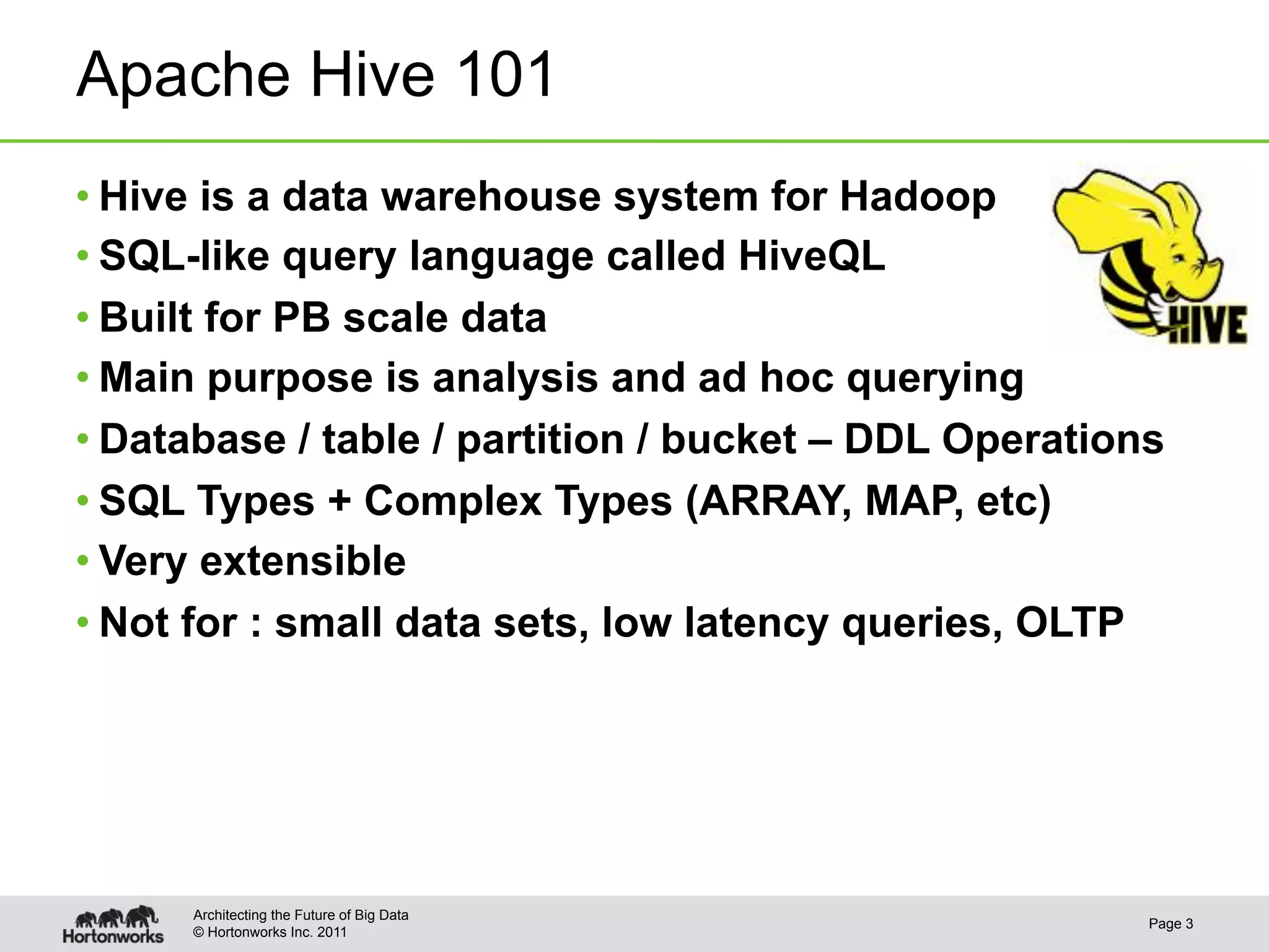 Apache Hive 101
• Hive is a data warehouse system for Hadoop
• SQL-like query language called HiveQL
• Built for PB scale data
• Main purpose is analysis and ad hoc querying
• Database / table / partition / bucket – DDL Operations
• SQL Types + Complex Types (ARRAY, MAP, etc)
• Very extensible
• Not for : small data sets, low latency queries, OLTP




      Architecting the Future of Big Data
                                                       Page 3
      © Hortonworks Inc. 2011
 