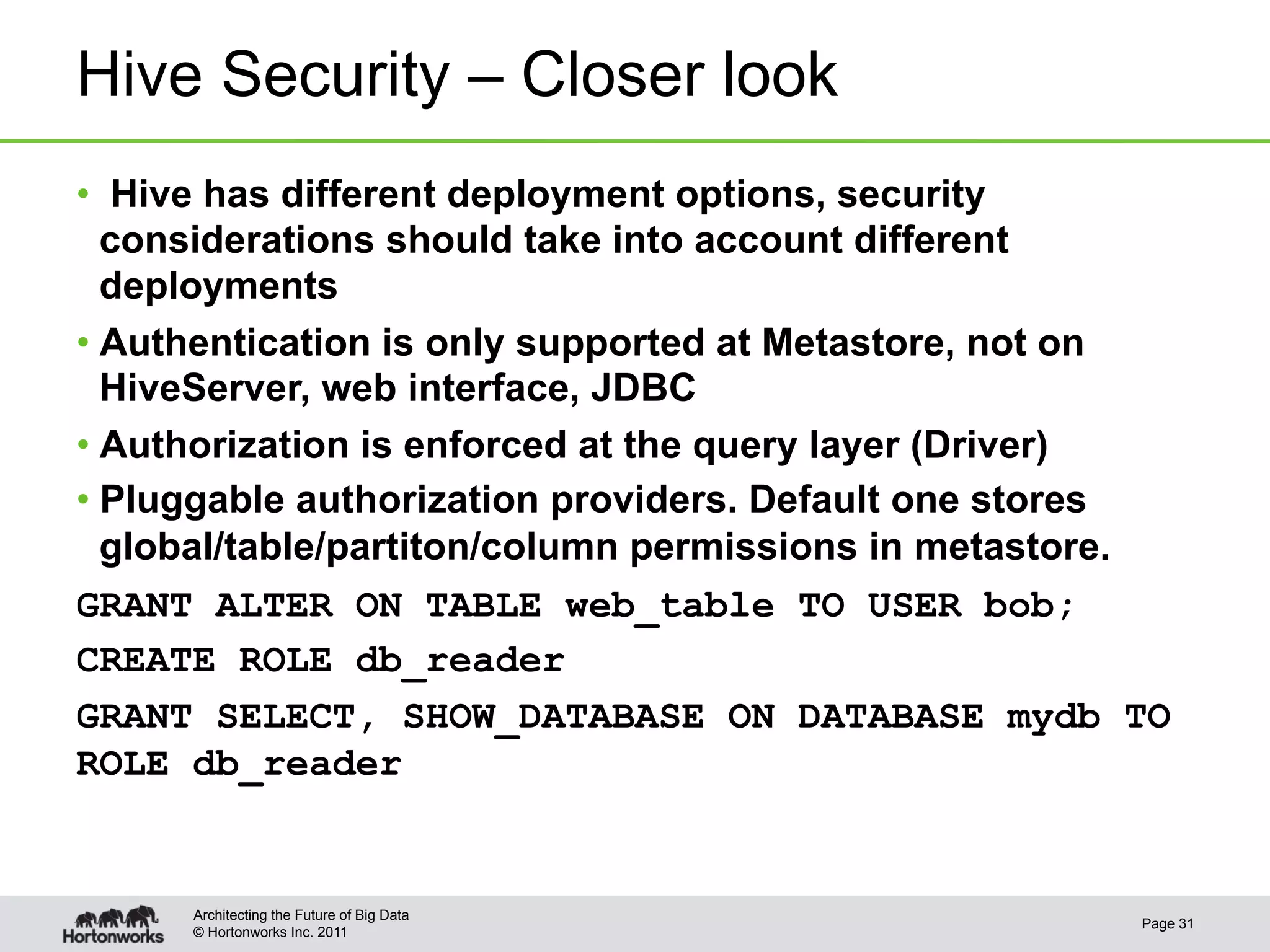 Hive Security – Closer look
•  Hive has different deployment options, security
   considerations should take into account different
   deployments
•  Authentication is only supported at Metastore, not on
   HiveServer, web interface, JDBC
•  Authorization is enforced at the query layer (Driver)
•  Pluggable authorization providers. Default one stores
   global/table/partiton/column permissions in metastore.
GRANT ALTER ON TABLE web_table TO USER bob;
CREATE ROLE db_reader
GRANT SELECT, SHOW_DATABASE ON DATABASE mydb TO
ROLE db_reader


      Architecting the Future of Big Data
                                                       Page 31
      © Hortonworks Inc. 2011
 