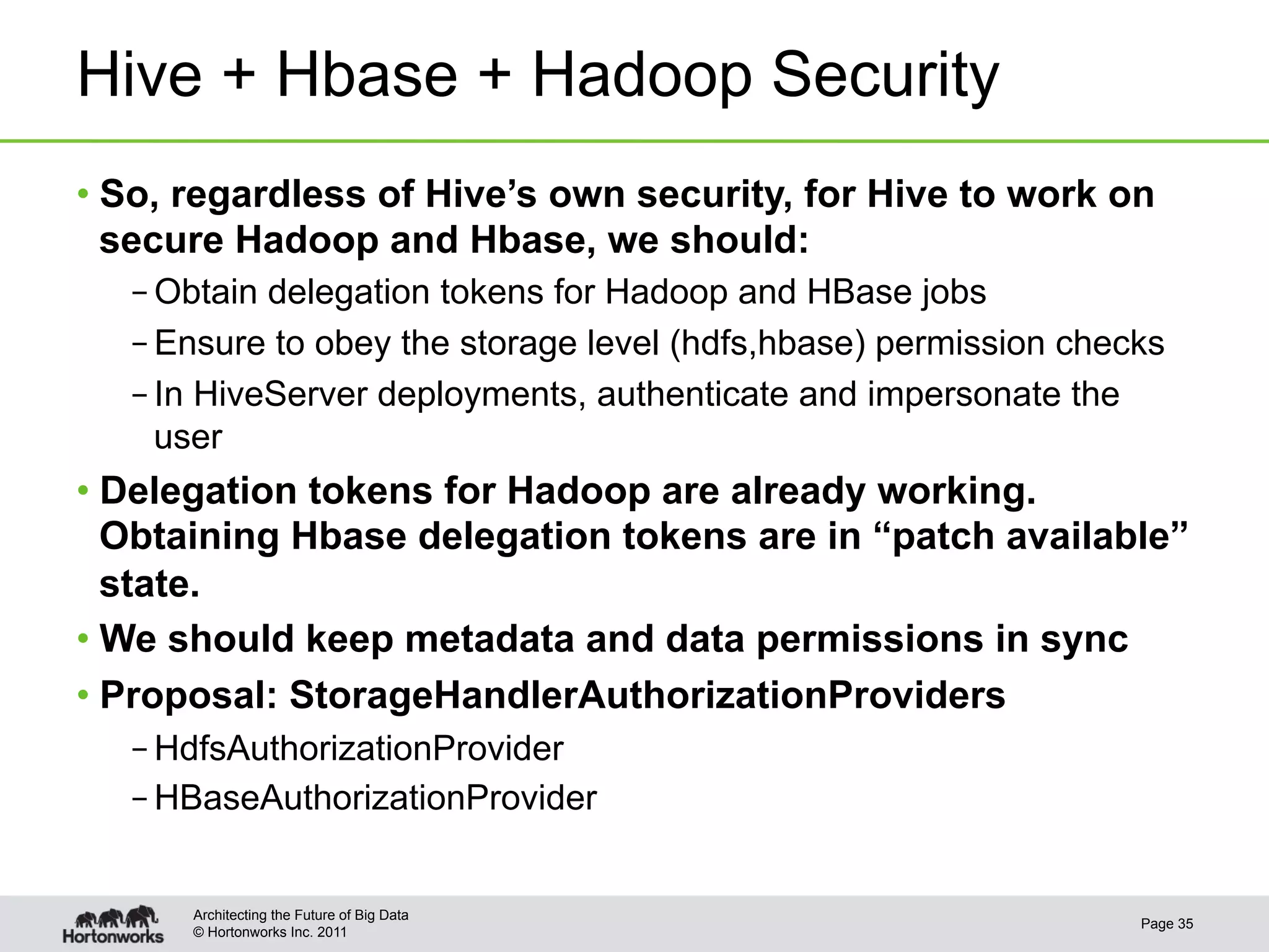 Hive + Hbase + Hadoop Security
•  So, regardless of Hive’s own security, for Hive to work on
   secure Hadoop and Hbase, we should:
   – Obtain delegation tokens for Hadoop and HBase jobs
   – Ensure to obey the storage level (hdfs,hbase) permission checks
   – In HiveServer deployments, authenticate and impersonate the
     user
•  Delegation tokens for Hadoop are already working.
   Obtaining Hbase delegation tokens are in “patch available”
   state.
•  We should keep metadata and data permissions in sync
•  Proposal: StorageHandlerAuthorizationProviders
   – HdfsAuthorizationProvider
   – HBaseAuthorizationProvider


      Architecting the Future of Big Data
                                                                  Page 35
      © Hortonworks Inc. 2011
 