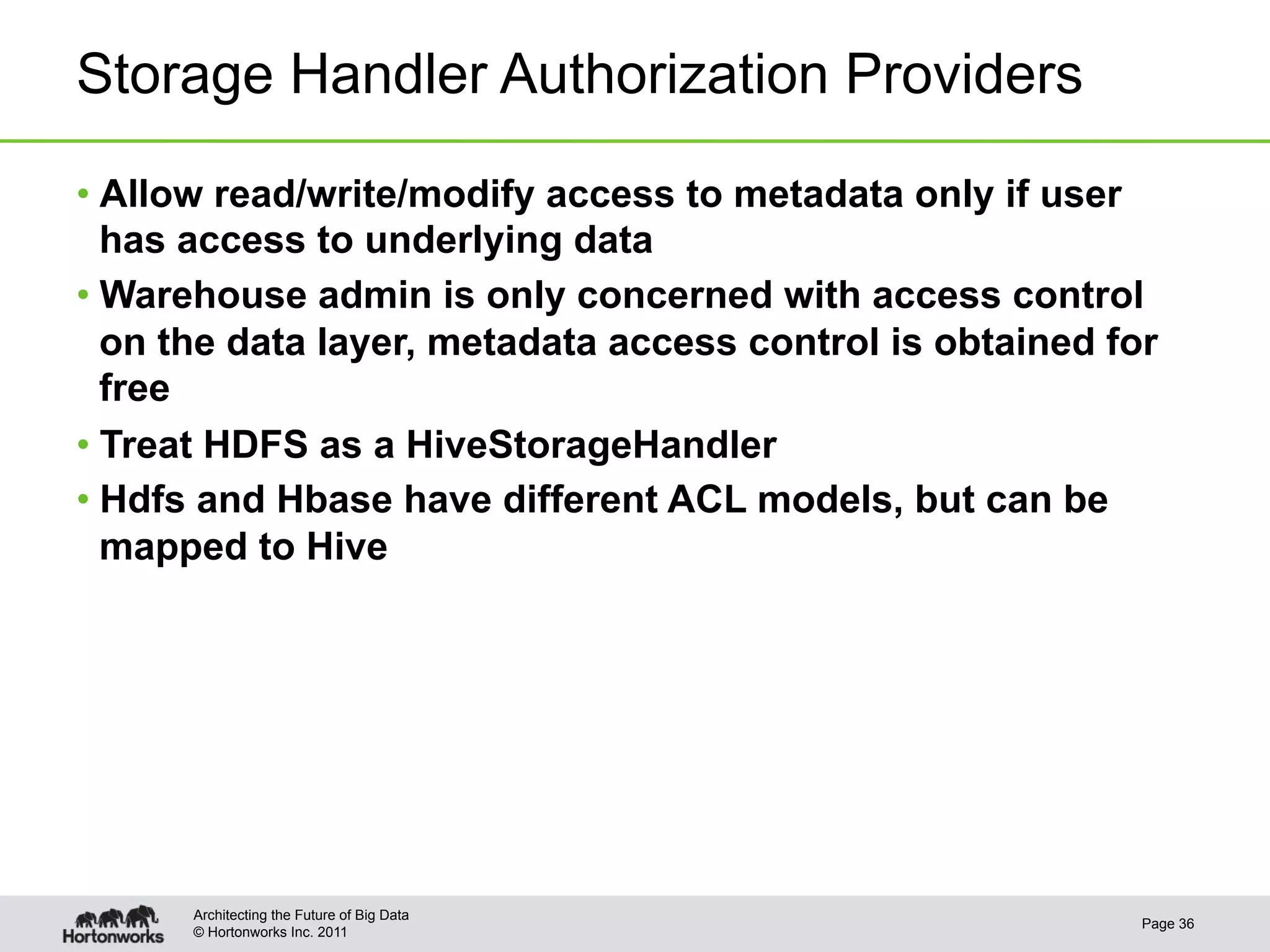 Storage Handler Authorization Providers

•  Allow read/write/modify access to metadata only if user
   has access to underlying data
•  Warehouse admin is only concerned with access control
   on the data layer, metadata access control is obtained for
   free
•  Treat HDFS as a HiveStorageHandler
•  Hdfs and Hbase have different ACL models, but can be
   mapped to Hive




      Architecting the Future of Big Data
                                                            Page 36
      © Hortonworks Inc. 2011
 