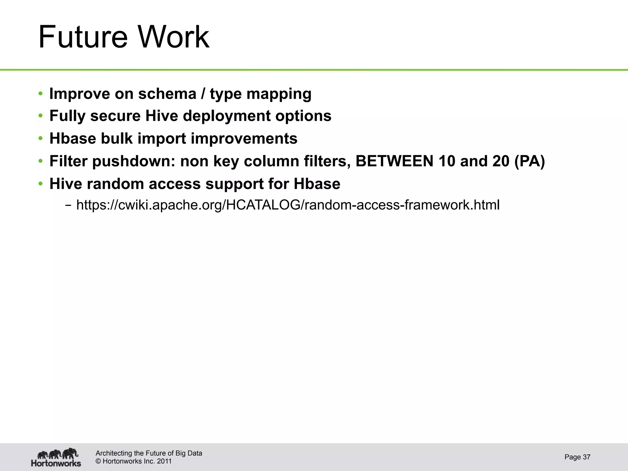 Future Work
•  Improve on schema / type mapping
•  Fully secure Hive deployment options
•  Hbase bulk import improvements
•  Filter pushdown: non key column filters, BETWEEN 10 and 20 (PA)
•  Hive random access support for Hbase
   –  https://cwiki.apache.org/HCATALOG/random-access-framework.html




       Architecting the Future of Big Data
                                                                       Page 37
       © Hortonworks Inc. 2011
 