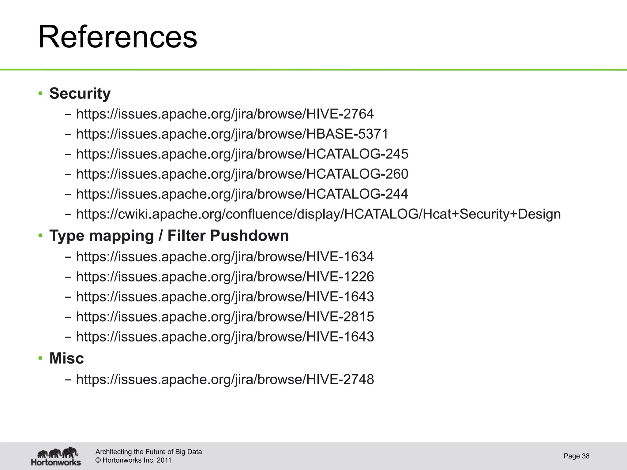 References
•  Security
    –  https://issues.apache.org/jira/browse/HIVE-2764
    –  https://issues.apache.org/jira/browse/HBASE-5371
    –  https://issues.apache.org/jira/browse/HCATALOG-245
    –  https://issues.apache.org/jira/browse/HCATALOG-260
    –  https://issues.apache.org/jira/browse/HCATALOG-244
    –  https://cwiki.apache.org/confluence/display/HCATALOG/Hcat+Security+Design
•  Type mapping / Filter Pushdown
    –  https://issues.apache.org/jira/browse/HIVE-1634
    –  https://issues.apache.org/jira/browse/HIVE-1226
    –  https://issues.apache.org/jira/browse/HIVE-1643
    –  https://issues.apache.org/jira/browse/HIVE-2815
    –  https://issues.apache.org/jira/browse/HIVE-1643
•  Misc
    –  https://issues.apache.org/jira/browse/HIVE-2748




          Architecting the Future of Big Data
                                                                                   Page 38
          © Hortonworks Inc. 2011
 