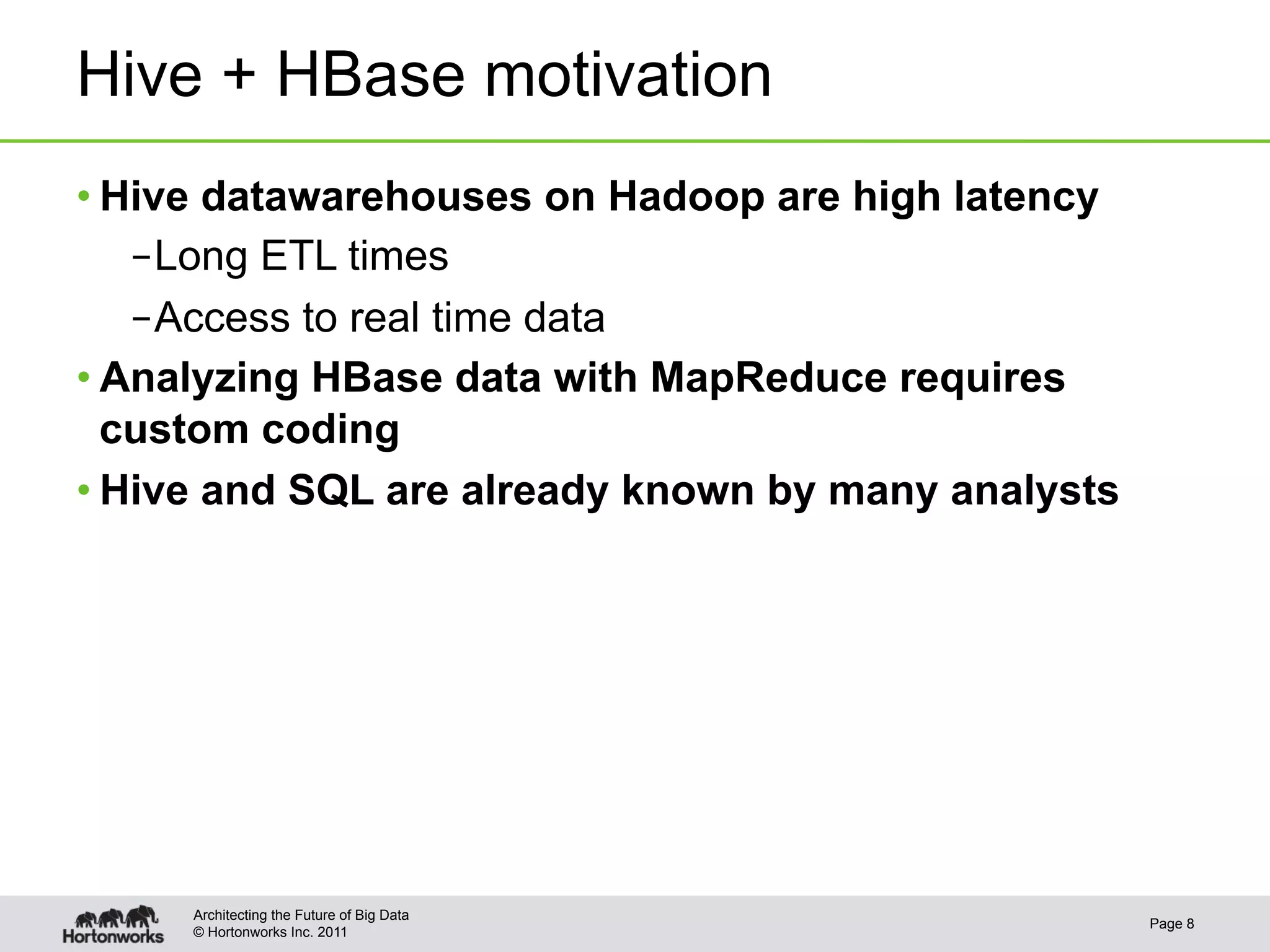 Hive + HBase motivation
• Hive datawarehouses on Hadoop are high latency
   – Long ETL times
   – Access to real time data
• Analyzing HBase data with MapReduce requires
  custom coding
• Hive and SQL are already known by many analysts




     Architecting the Future of Big Data
                                                    Page 8
     © Hortonworks Inc. 2011
 